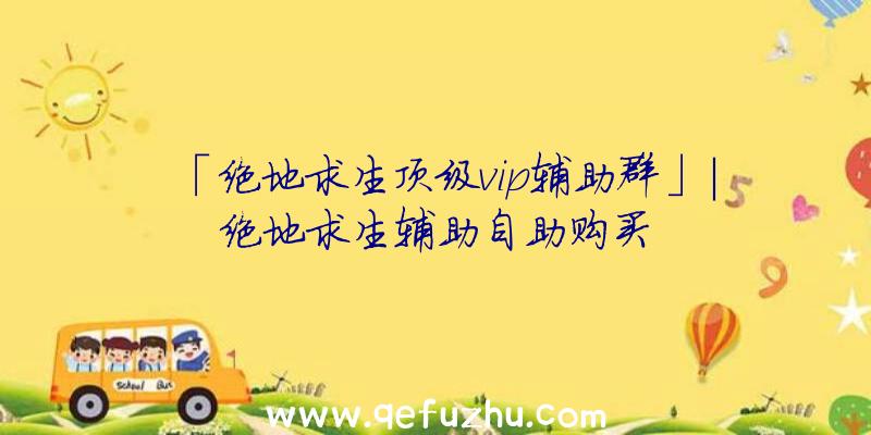 「绝地求生顶级vip辅助群」|绝地求生辅助自助购买